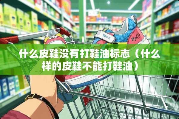 什么皮鞋没有打鞋油标志（什么样的皮鞋不能打鞋油）