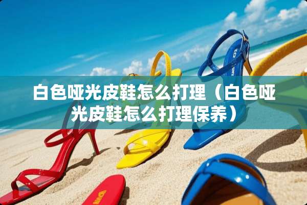 白色哑光皮鞋怎么打理（白色哑光皮鞋怎么打理保养）
