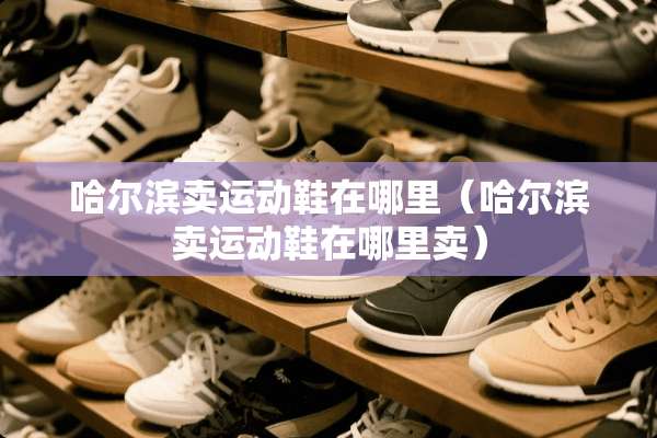 哈尔滨卖运动鞋在哪里（哈尔滨卖运动鞋在哪里卖）