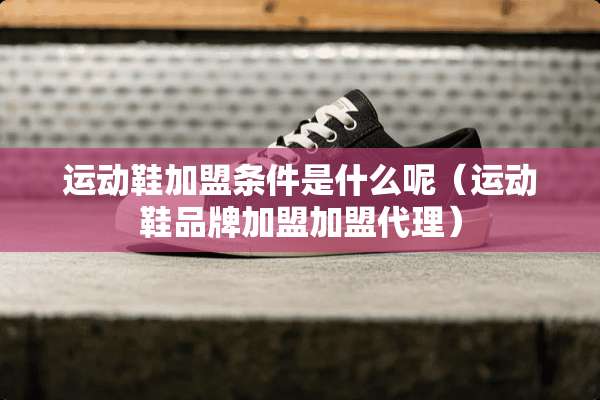 运动鞋加盟条件是什么呢（运动鞋品牌加盟加盟代理）
