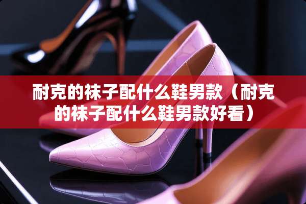 耐克的袜子配什么鞋男款（耐克的袜子配什么鞋男款好看）