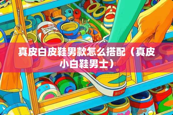 真皮白皮鞋男款怎么搭配（真皮小白鞋男士）