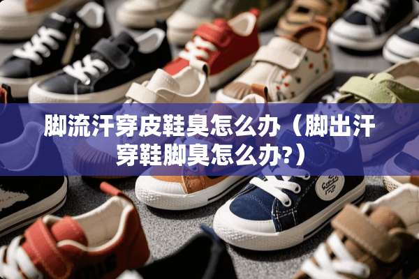脚流汗穿皮鞋臭怎么办（脚出汗穿鞋脚臭怎么办?）