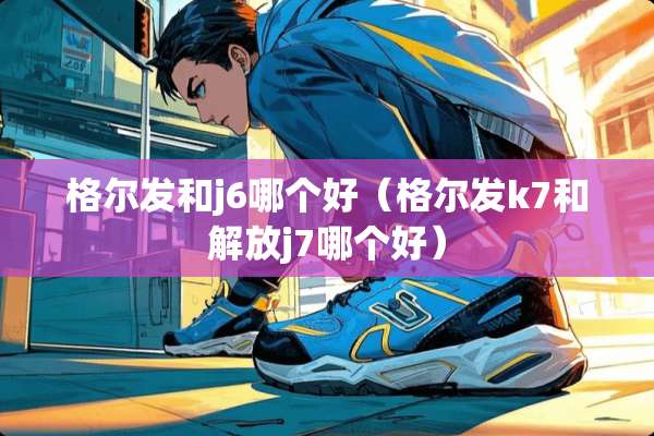 格尔发和j6哪个好（格尔发k7和解放j7哪个好）