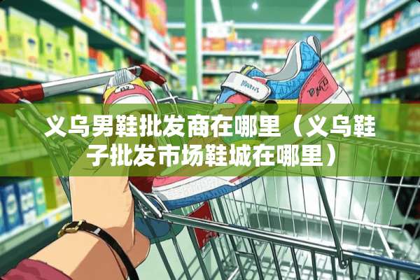 义乌男鞋批发商在哪里（义乌鞋子批发市场鞋城在哪里）
