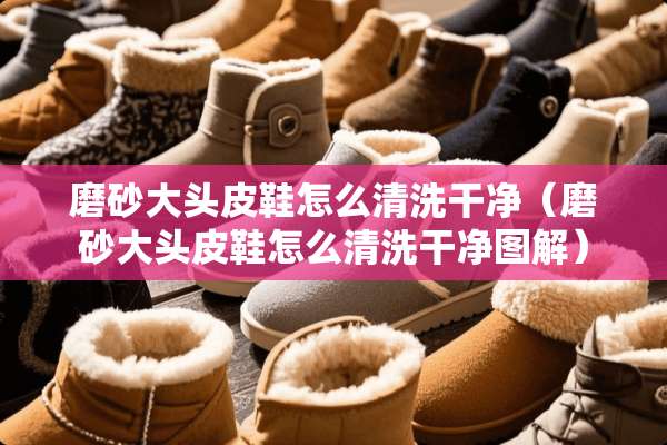 磨砂大头皮鞋怎么清洗干净（磨砂大头皮鞋怎么清洗干净图解）
