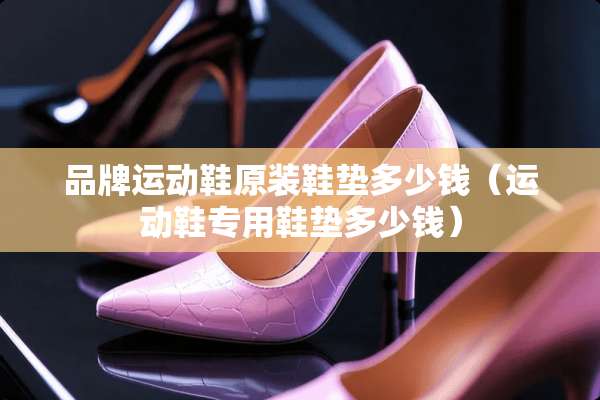 品牌运动鞋原装鞋垫多少钱（运动鞋专用鞋垫多少钱）