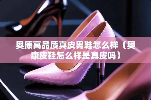 奥康高品质真皮男鞋怎么样（奥康皮鞋怎么样是真皮吗）