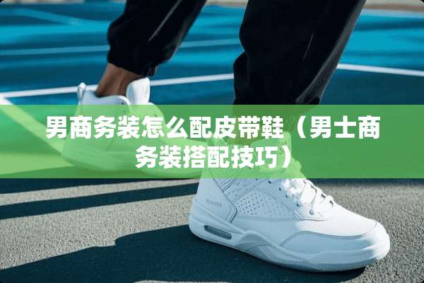 男商务装怎么配皮带鞋（男士商务装搭配技巧）