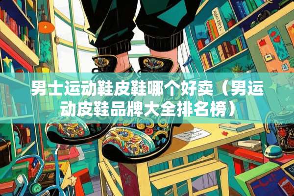 男士运动鞋皮鞋哪个好卖（男运动皮鞋品牌大全排名榜）