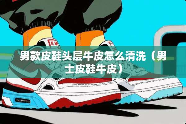 男款皮鞋头层牛皮怎么清洗（男士皮鞋牛皮）