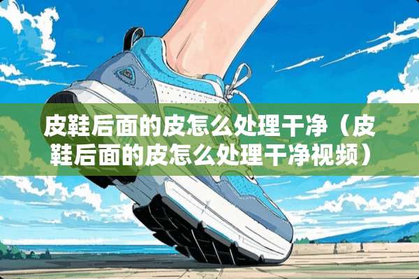 皮鞋后面的皮怎么处理干净（皮鞋后面的皮怎么处理干净视频）