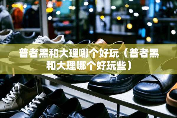 普者黑和大理哪个好玩（普者黑和大理哪个好玩些）