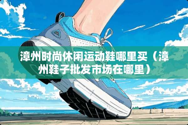 漳州时尚休闲运动鞋哪里买（漳州鞋子批发市场在哪里）