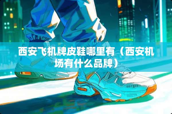西安飞机牌皮鞋哪里有（西安机场有什么品牌）