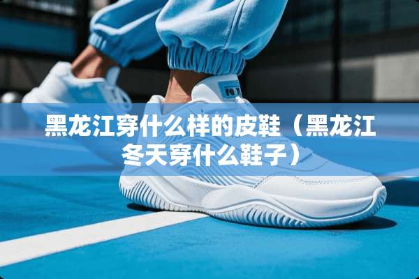 黑龙江穿什么样的皮鞋（黑龙江冬天穿什么鞋子）