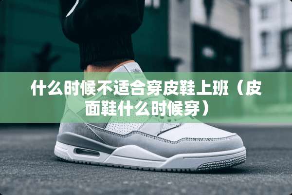什么时候不适合穿皮鞋上班（皮面鞋什么时候穿）
