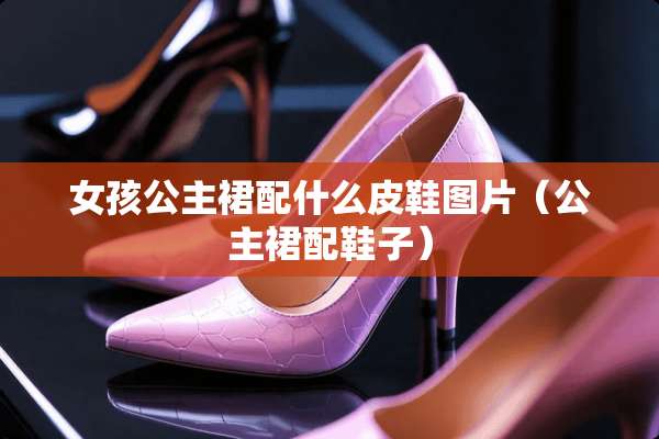 女孩公主裙配什么皮鞋图片（公主裙配鞋子）