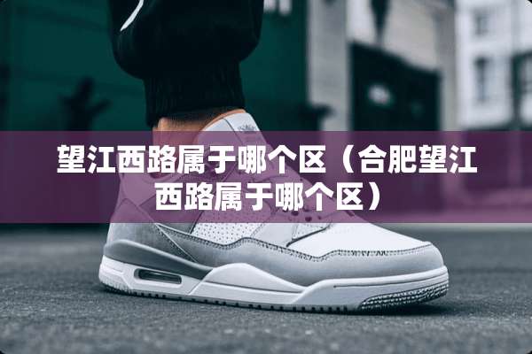 望江西路属于哪个区（合肥望江西路属于哪个区）