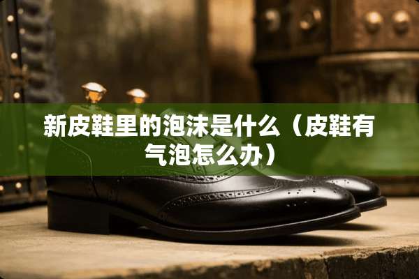 新皮鞋里的泡沫是什么（皮鞋有气泡怎么办）