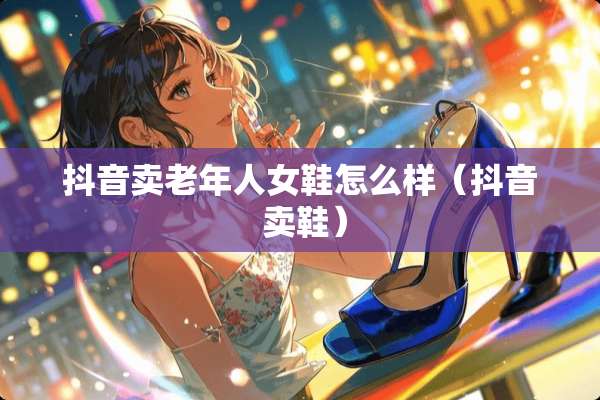 抖音卖老年人女鞋怎么样（抖音 卖鞋）