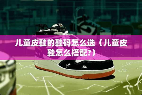 儿童皮鞋的鞋码怎么选（儿童皮鞋怎么搭配?）