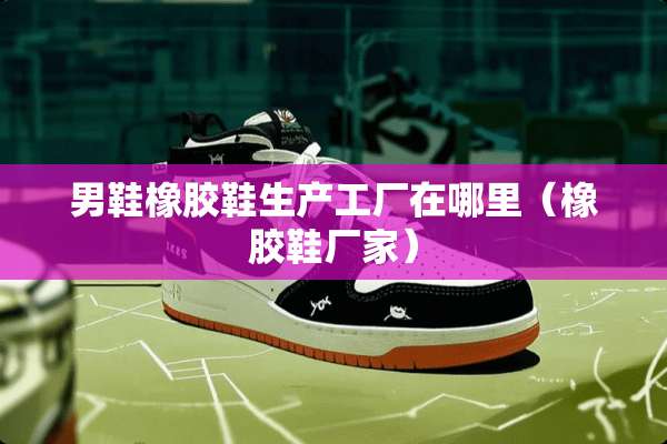 男鞋橡胶鞋生产工厂在哪里（橡胶鞋厂家）
