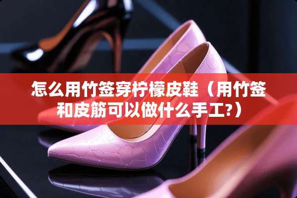 怎么用竹签穿柠檬皮鞋（用竹签和皮筋可以做什么手工?）