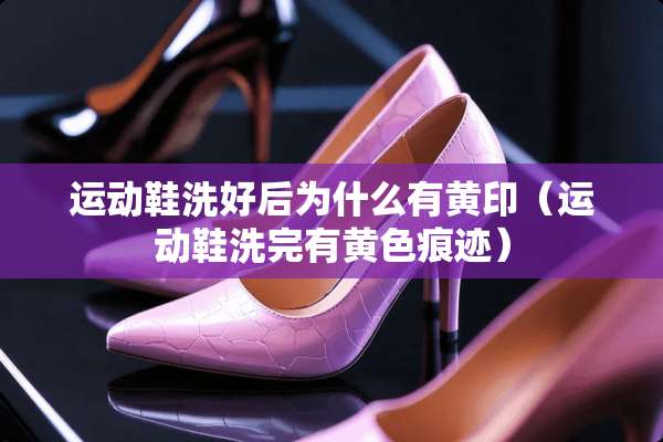 运动鞋洗好后为什么有黄印（运动鞋洗完有**痕迹）
