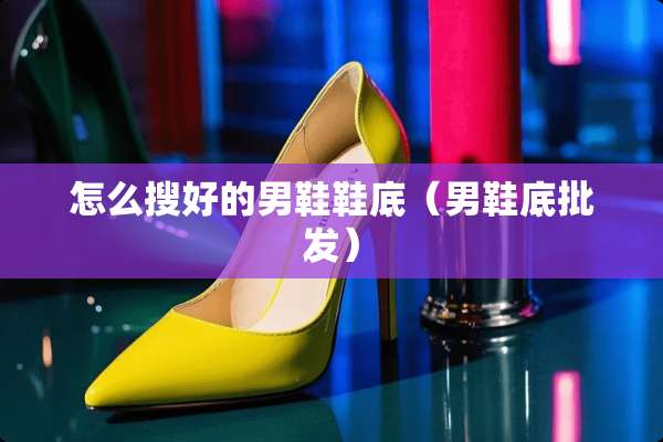 怎么搜好的男鞋鞋底（男鞋底批发）