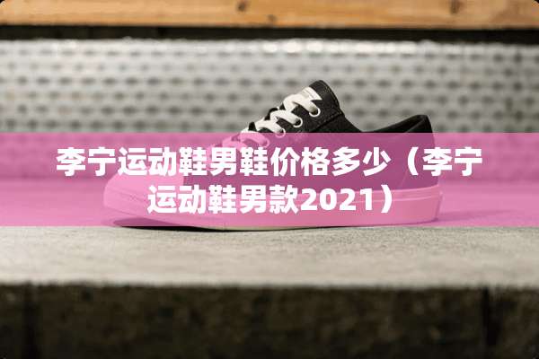 李宁运动鞋男鞋价格多少（李宁运动鞋男款2021）