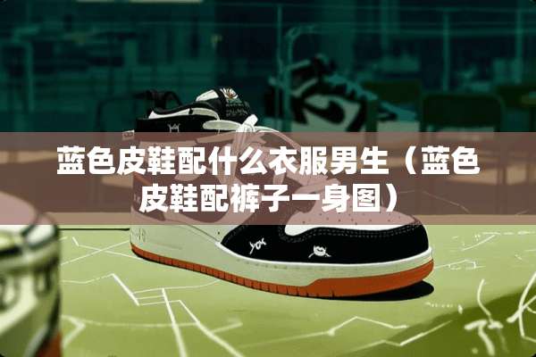 蓝色皮鞋配什么衣服男生（蓝色皮鞋配裤子一身图）