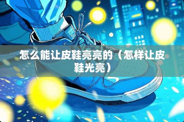 怎么能让皮鞋亮亮的（怎样让皮鞋光亮）
