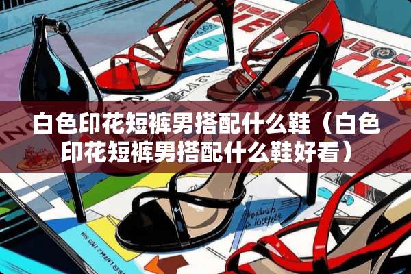 白色印花短裤男搭配什么鞋（白色印花短裤男搭配什么鞋好看）