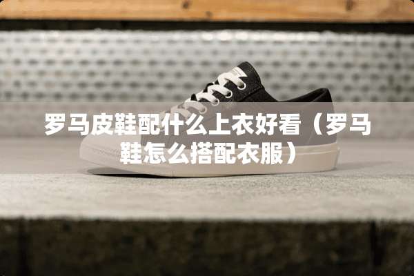 罗马皮鞋配什么上衣好看（罗马鞋怎么搭配衣服）
