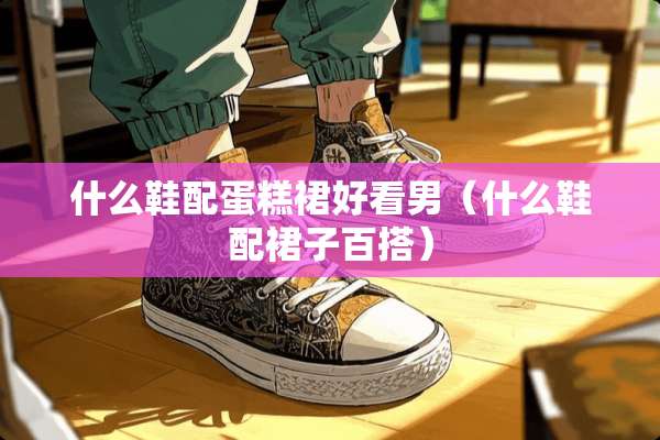 什么鞋配蛋糕裙好看男（什么鞋配裙子百搭）