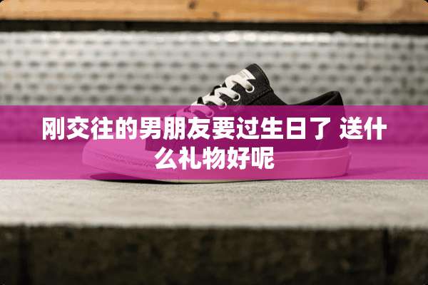 刚交往的男朋友要过生日了 送什么礼物好呢