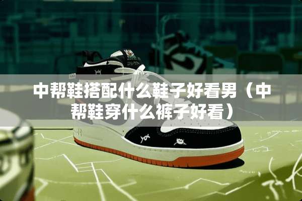 中帮鞋搭配什么鞋子好看男（中帮鞋穿什么裤子好看）