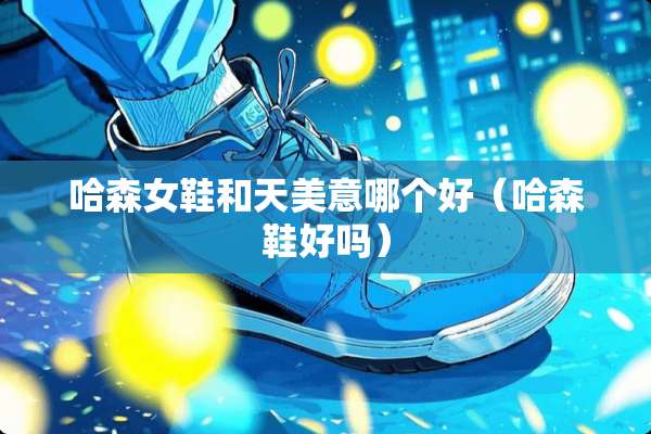 哈森女鞋和天美意哪个好（哈森鞋好吗）