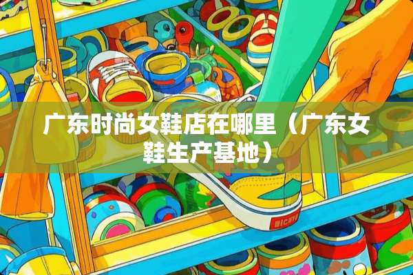 广东时尚女鞋店在哪里（广东女鞋生产基地）