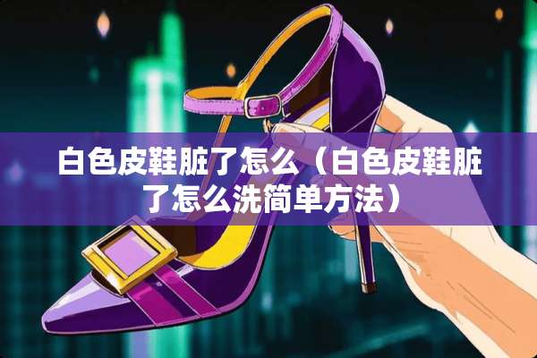 白色皮鞋脏了怎么（白色皮鞋脏了怎么洗简单方法）