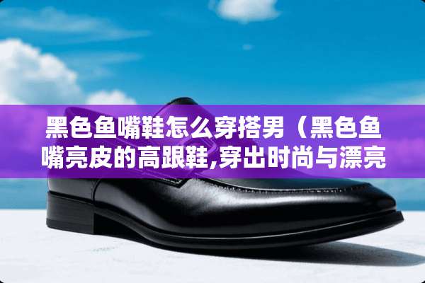 黑色鱼嘴鞋怎么穿搭男（黑色鱼嘴亮皮的高跟鞋,穿出时尚与漂亮）