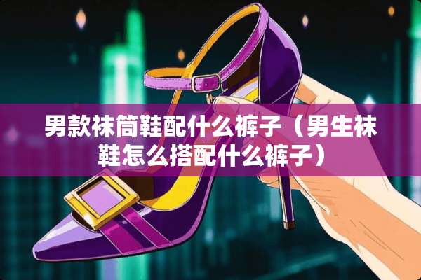 男款袜筒鞋配什么裤子（男生袜鞋怎么搭配什么裤子）