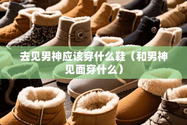去见男神应该穿什么鞋（和男神见面穿什么）