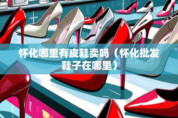 怀化哪里有皮鞋卖吗（怀化批发鞋子在哪里）