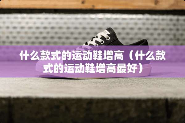 什么款式的运动鞋增高（什么款式的运动鞋增高最好）