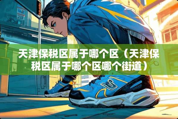 天津保税区属于哪个区（天津保税区属于哪个区哪个街道）