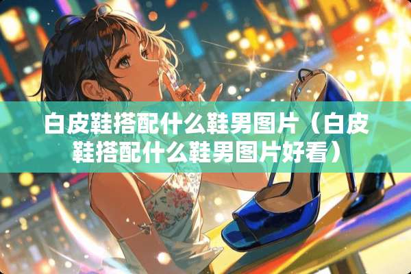 白皮鞋搭配什么鞋男图片（白皮鞋搭配什么鞋男图片好看）