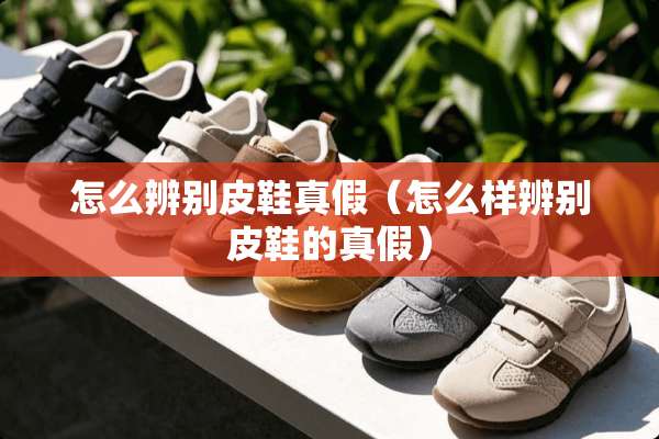 怎么辨别皮鞋真假（怎么样辨别皮鞋的真假）