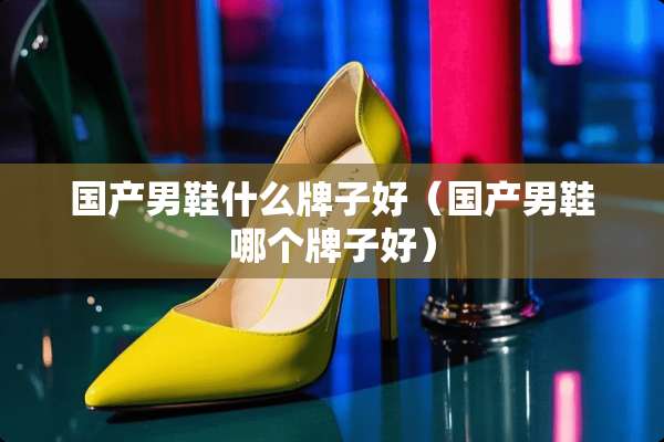 国产男鞋什么牌子好（国产男鞋哪个牌子好）